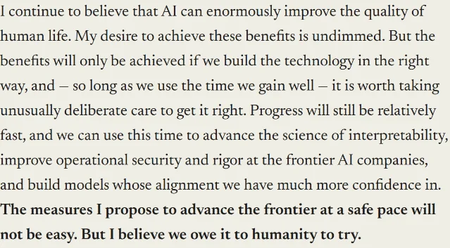 darioamodei.com 页面截图:段落原文「I continue to believe that AI can enormously improve the quality of human life. My desire to achieve these benefits is undimmed. But the benefits will only be achieved if we build the technology in the right way, and — so long as we use the time we gain well — it is worth taking unusually deliberate care to get it right.」