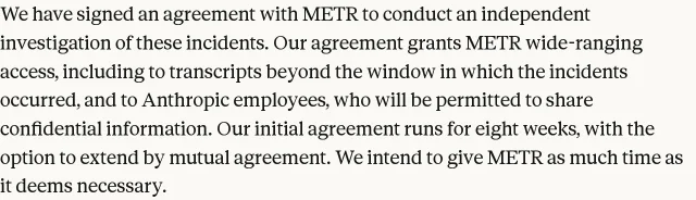 Anthropic 官方研究页里那一段的原文截图:We have signed an agreement with METR to conduct an independent investigation of these incidents. Our agreement grants METR wide-ranging access, including to transcripts beyond the window in which the incidents occurred, and to Anthropic employees, who will be permitted to share confidential information.